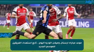 موعد مباراة أرسنال وميلان الودية اليوم.. تابع استعداد الفريقين للموسم الجديد